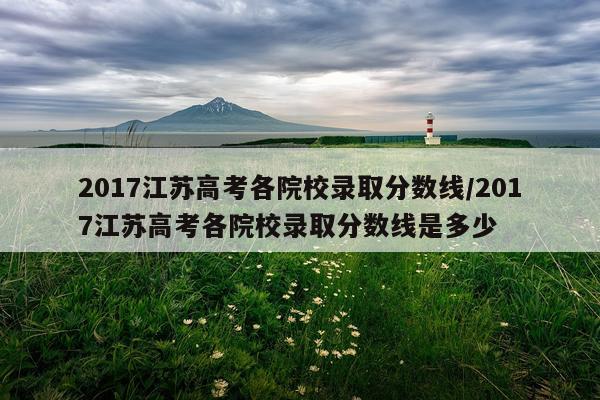 2017江苏高考各院校录取分数线/2017江苏高考各院校录取分数线是多少