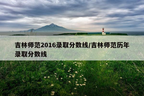 吉林师范2016录取分数线/吉林师范历年录取分数线