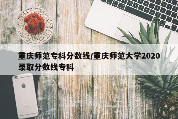 重庆师范专科分数线/重庆师范大学2020录取分数线专科