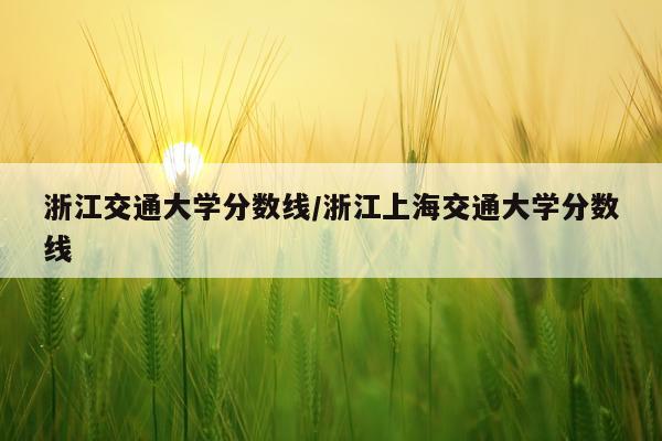 浙江交通大学分数线/浙江上海交通大学分数线