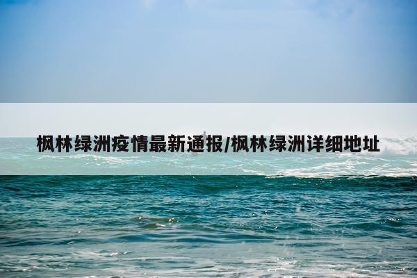 枫林绿洲疫情最新通报/枫林绿洲详细地址
