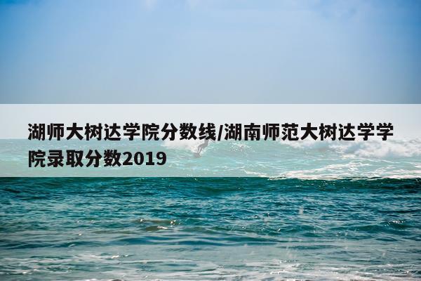 湖师大树达学院分数线/湖南师范大树达学学院录取分数2019