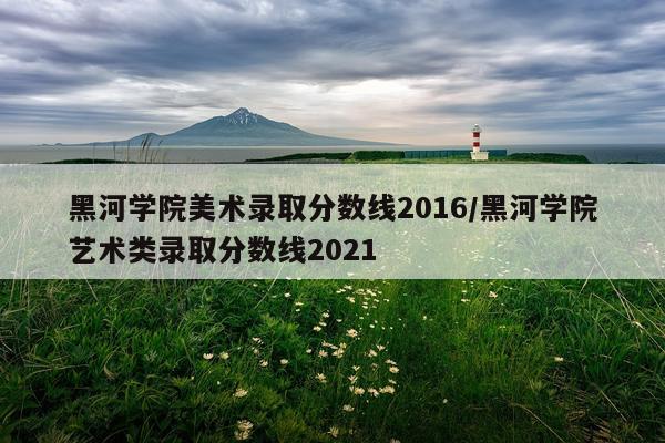 黑河学院美术录取分数线2016/黑河学院艺术类录取分数线2021