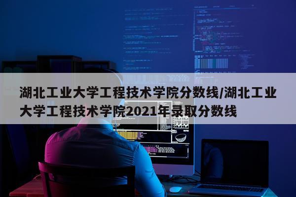 湖北工业大学工程技术学院分数线/湖北工业大学工程技术学院2021年录取分数线