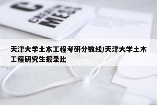 天津大学土木工程考研分数线/天津大学土木工程研究生报录比
