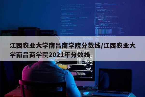 江西农业大学南昌商学院分数线/江西农业大学南昌商学院2021年分数线