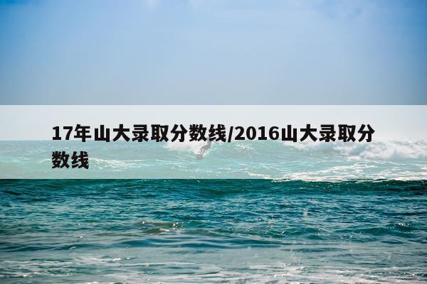 17年山大录取分数线/2016山大录取分数线