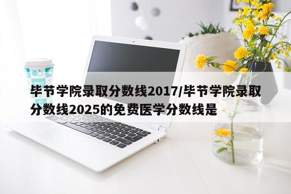 毕节学院录取分数线2017/毕节学院录取分数线2025的免费医学分数线是