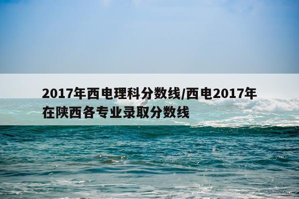 2017年西电理科分数线/西电2017年在陕西各专业录取分数线