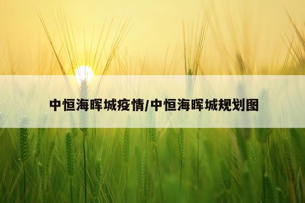 中恒海晖城疫情/中恒海晖城规划图