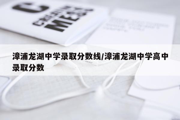 漳浦龙湖中学录取分数线/漳浦龙湖中学高中录取分数