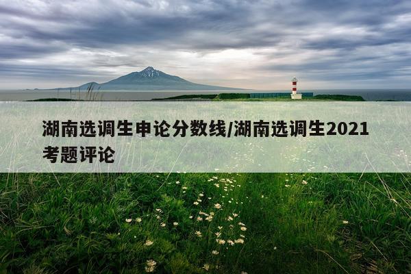湖南选调生申论分数线/湖南选调生2021考题评论