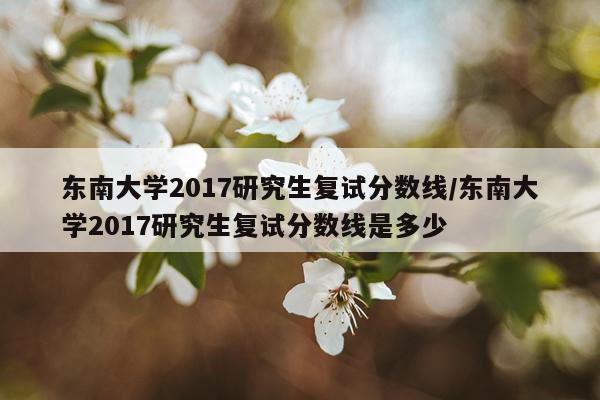 东南大学2017研究生复试分数线/东南大学2017研究生复试分数线是多少