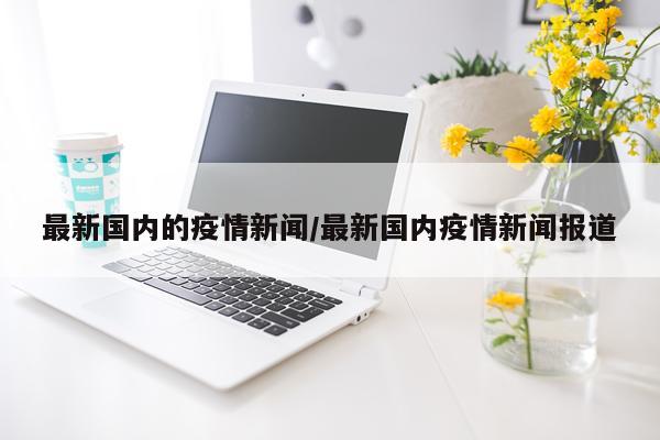 最新国内的疫情新闻/最新国内疫情新闻报道