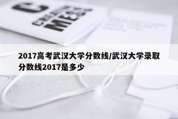 2017高考武汉大学分数线/武汉大学录取分数线2017是多少
