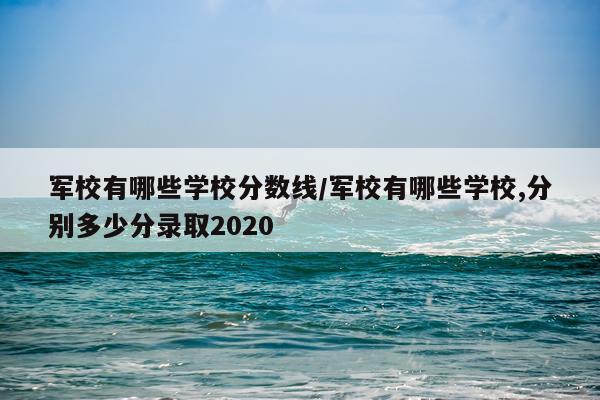 军校有哪些学校分数线/军校有哪些学校,分别多少分录取2020