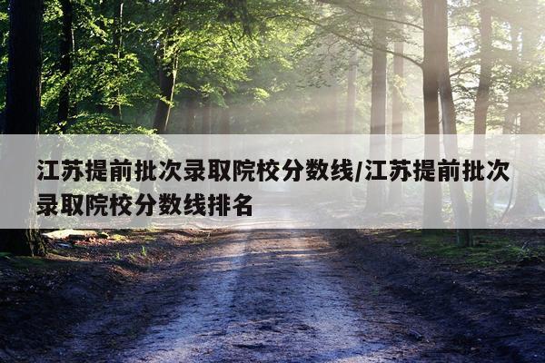 江苏提前批次录取院校分数线/江苏提前批次录取院校分数线排名