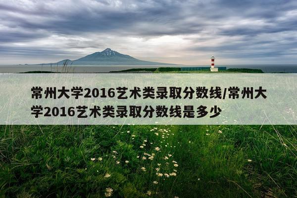常州大学2016艺术类录取分数线/常州大学2016艺术类录取分数线是多少