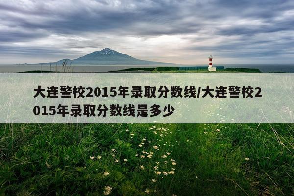 大连警校2015年录取分数线/大连警校2015年录取分数线是多少