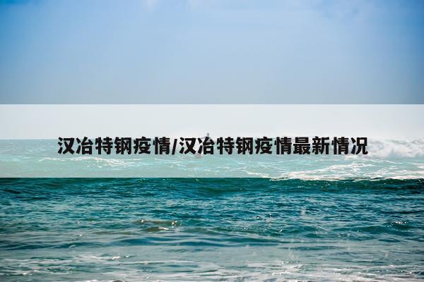 汉冶特钢疫情/汉冶特钢疫情最新情况