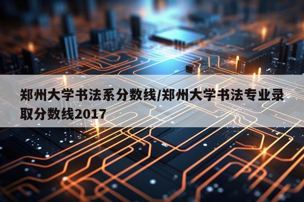 郑州大学书法系分数线/郑州大学书法专业录取分数线2017