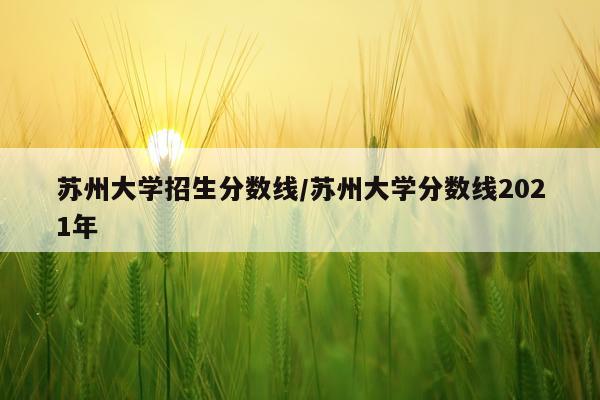 苏州大学招生分数线/苏州大学分数线2021年