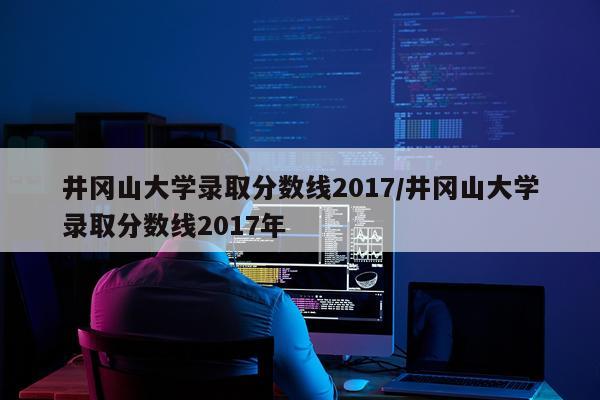 井冈山大学录取分数线2017/井冈山大学录取分数线2017年