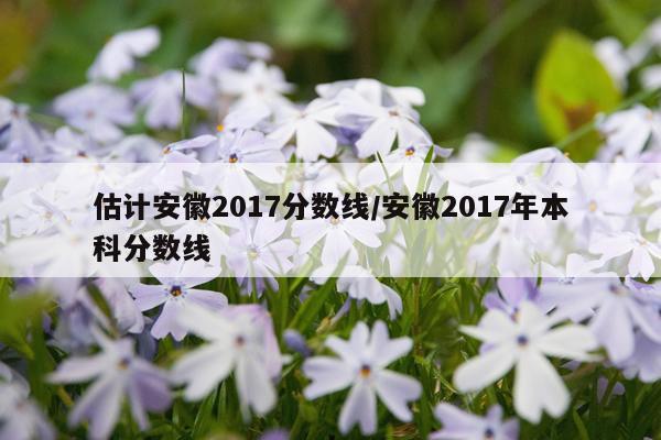 估计安徽2017分数线/安徽2017年本科分数线