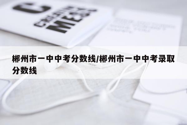 郴州市一中中考分数线/郴州市一中中考录取分数线