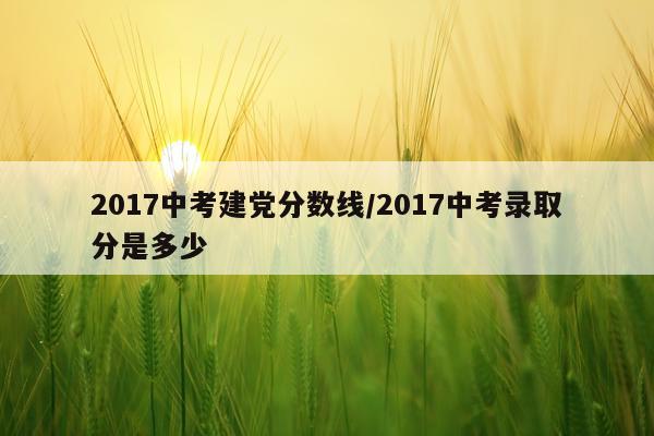 2017中考建党分数线/2017中考录取分是多少