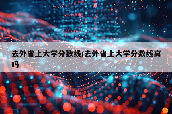 去外省上大学分数线/去外省上大学分数线高吗