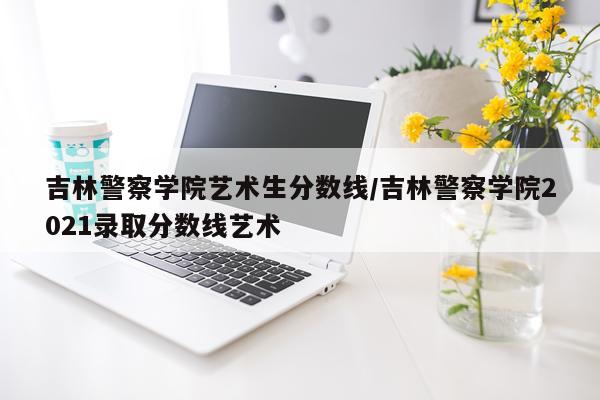 吉林警察学院艺术生分数线/吉林警察学院2021录取分数线艺术