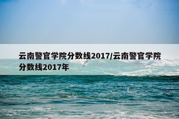 云南警官学院分数线2017/云南警官学院分数线2017年