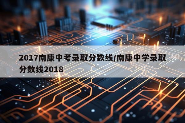 2017南康中考录取分数线/南康中学录取分数线2018