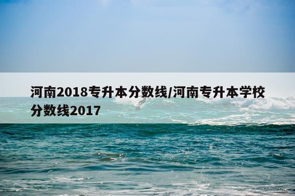 河南2018专升本分数线/河南专升本学校分数线2017