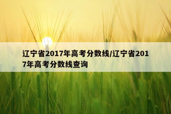 辽宁省2017年高考分数线/辽宁省2017年高考分数线查询
