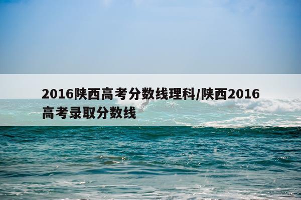 2016陕西高考分数线理科/陕西2016高考录取分数线