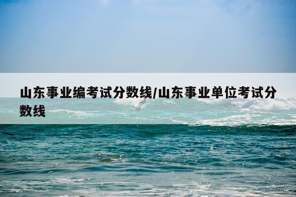 山东事业编考试分数线/山东事业单位考试分数线