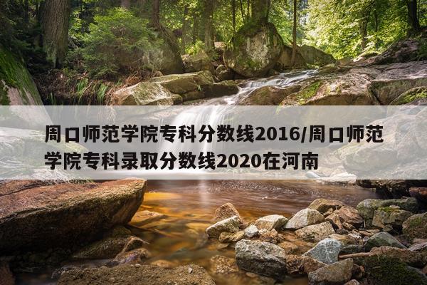 周口师范学院专科分数线2016/周口师范学院专科录取分数线2020在河南