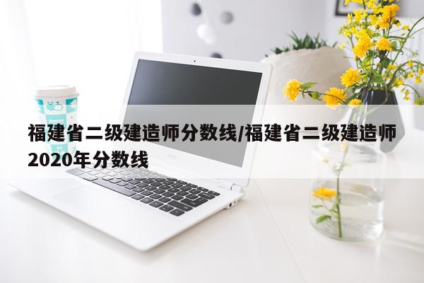 福建省二级建造师分数线/福建省二级建造师2020年分数线