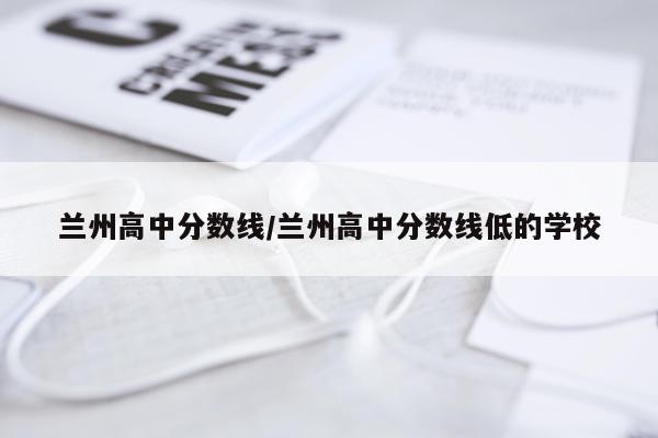 兰州高中分数线/兰州高中分数线低的学校