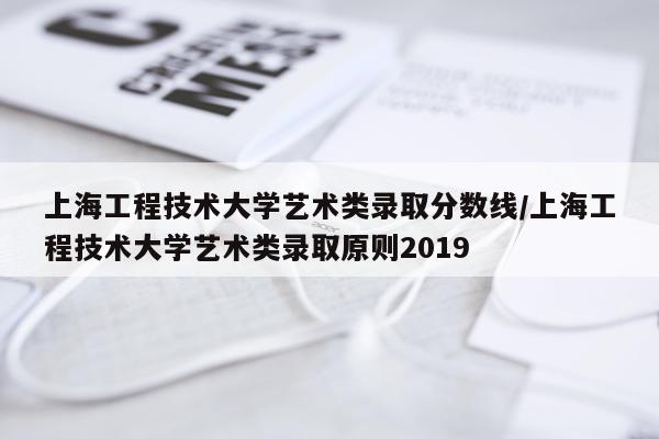 上海工程技术大学艺术类录取分数线/上海工程技术大学艺术类录取原则2019