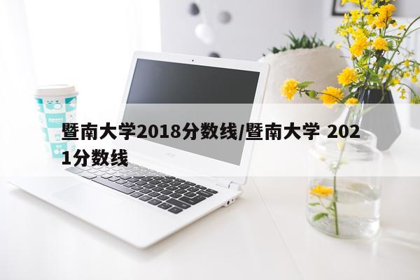 暨南大学2018分数线/暨南大学 2021分数线