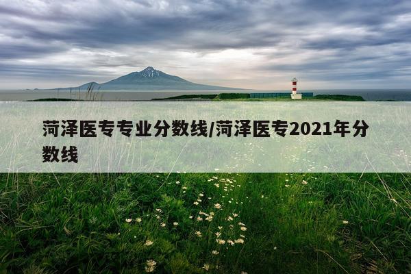 菏泽医专专业分数线/菏泽医专2021年分数线