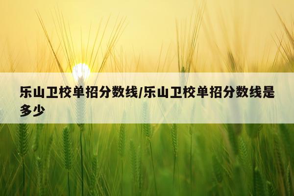 乐山卫校单招分数线/乐山卫校单招分数线是多少