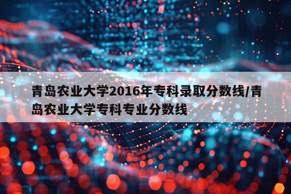 青岛农业大学2016年专科录取分数线/青岛农业大学专科专业分数线