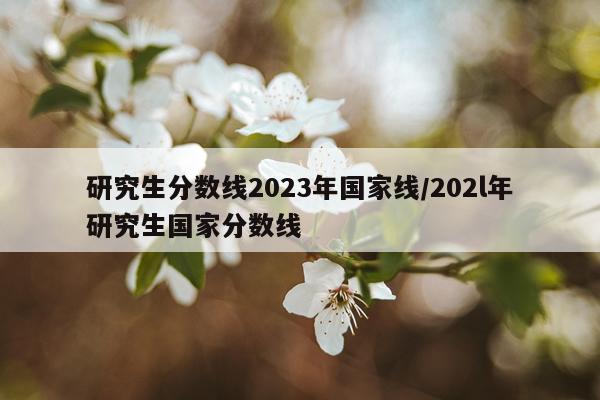 研究生分数线2023年国家线/202l年研究生国家分数线
