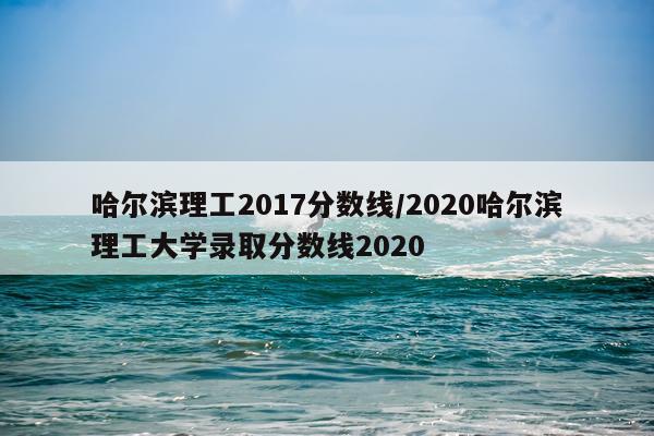 哈尔滨理工2017分数线/2020哈尔滨理工大学录取分数线2020
