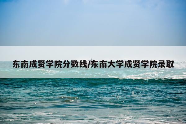 东南成贤学院分数线/东南大学成贤学院录取