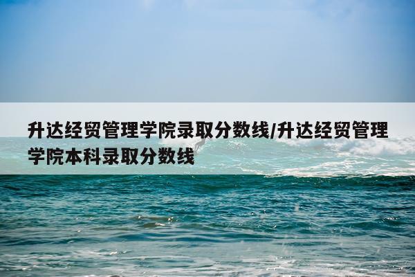 升达经贸管理学院录取分数线/升达经贸管理学院本科录取分数线